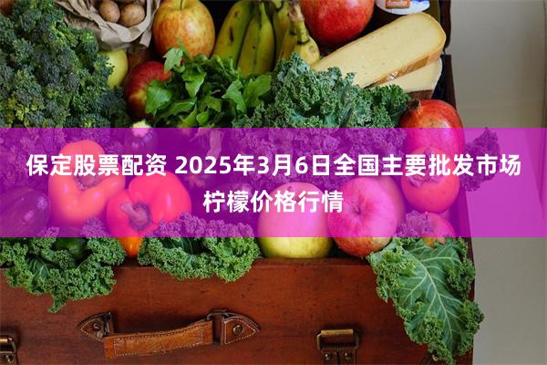 保定股票配资 2025年3月6日全国主要批发市场柠檬价格行情