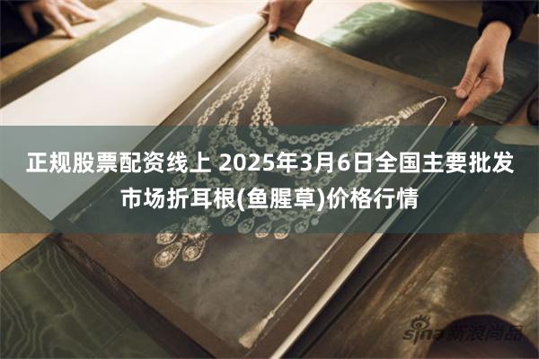 正规股票配资线上 2025年3月6日全国主要批发市场折耳根(鱼腥草)价格行情
