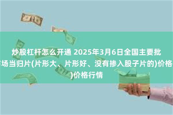 炒股杠杆怎么开通 2025年3月6日全国主要批发市场当归片(片形大、片形好、没有掺入股子片的)价格行情