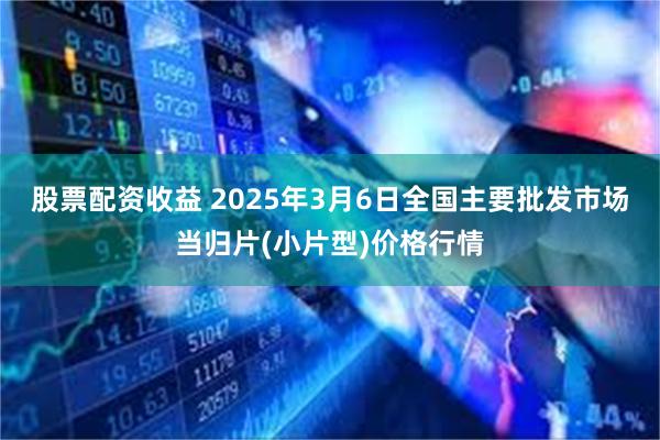 股票配资收益 2025年3月6日全国主要批发市场当归片(小片型)价格行情