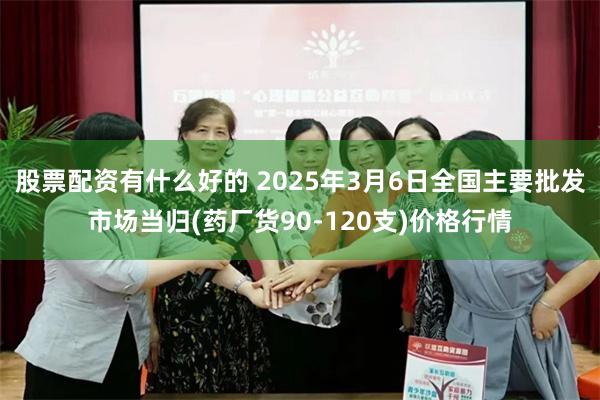 股票配资有什么好的 2025年3月6日全国主要批发市场当归(药厂货90-120支)价格行情