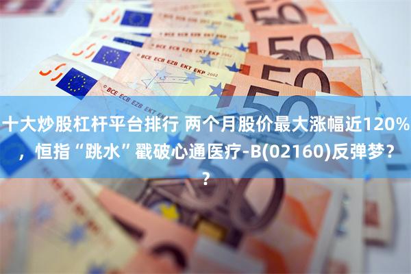 十大炒股杠杆平台排行 两个月股价最大涨幅近120%，恒指“跳水”戳破心通医疗-B(02160)反弹梦？