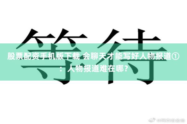 股票配资手机版下载 会聊天才能写好人物报道①：人物报道难在哪？