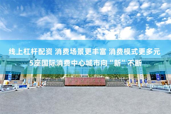 线上杠杆配资 消费场景更丰富 消费模式更多元 5座国际消费中心城市向“新”不断