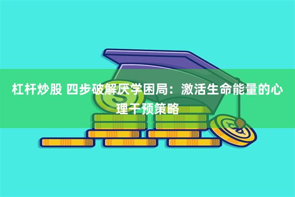 杠杆炒股 四步破解厌学困局：激活生命能量的心理干预策略