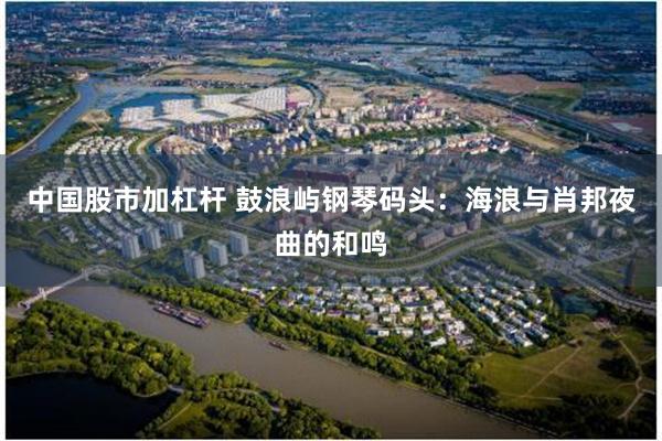 中国股市加杠杆 鼓浪屿钢琴码头：海浪与肖邦夜曲的和鸣
