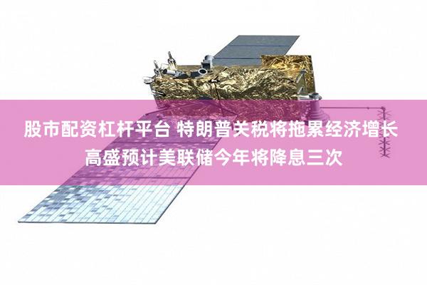 股市配资杠杆平台 特朗普关税将拖累经济增长 高盛预计美联储今年将降息三次
