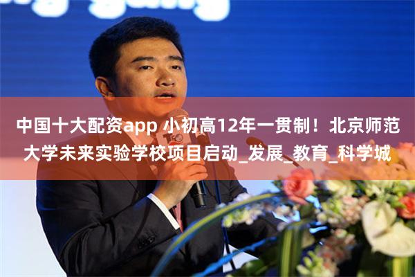 中国十大配资app 小初高12年一贯制！北京师范大学未来实验学校项目启动_发展_教育_科学城