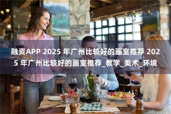 融资APP 2025 年广州比较好的画室推荐 2025 年广州比较好的画室推荐_教学_美术_环境