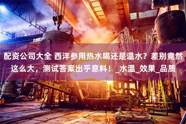 配资公司大全 西洋参用热水喝还是温水？差别竟然这么大，测试答案出乎意料！_水温_效果_品质