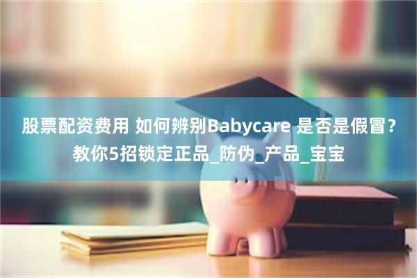 股票配资费用 如何辨别Babycare 是否是假冒？教你5招锁定正品_防伪_产品_宝宝