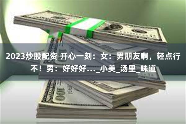 2023炒股配资 开心一刻：女：男朋友啊，轻点行不！男：好好好…_小美_汤里_味道