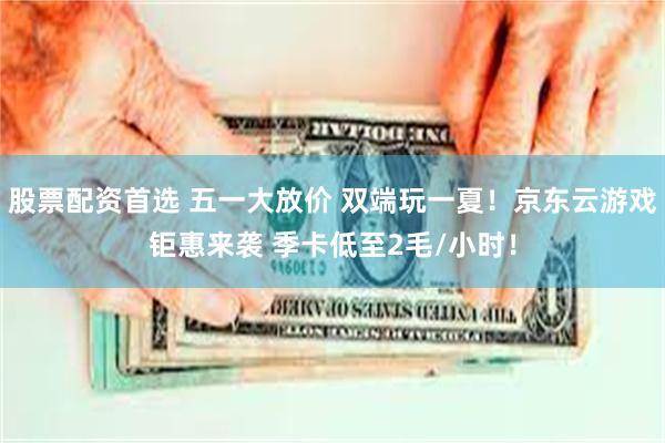股票配资首选 五一大放价 双端玩一夏！京东云游戏钜惠来袭 季卡低至2毛/小时！