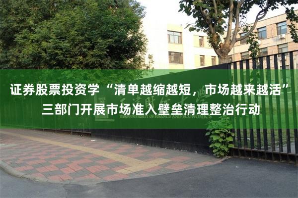 证券股票投资学 “清单越缩越短，市场越来越活” 三部门开展市场准入壁垒清理整治行动