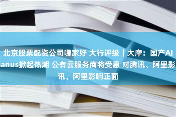 北京股票配资公司哪家好 大行评级｜大摩：国产AI代理Manus掀起热潮 公有云服务商将受惠 对腾讯、阿里影响正面