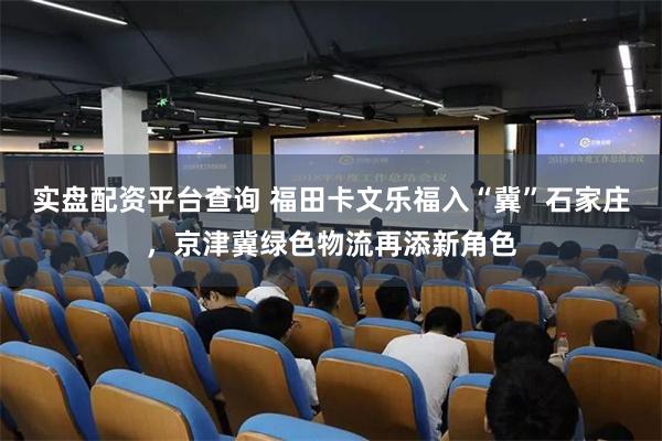 实盘配资平台查询 福田卡文乐福入“冀”石家庄，京津冀绿色物流再添新角色