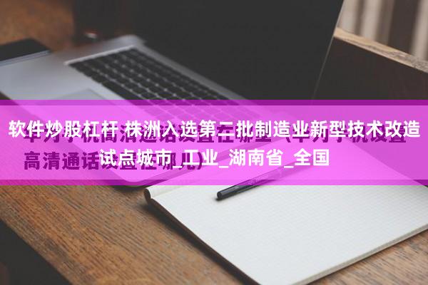 软件炒股杠杆 株洲入选第二批制造业新型技术改造试点城市_工业_湖南省_全国