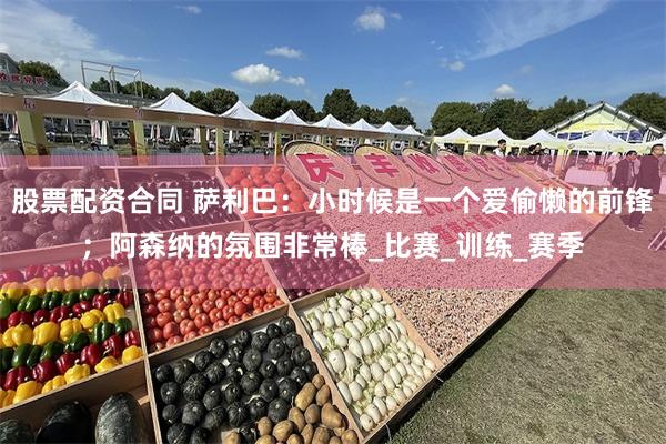 股票配资合同 萨利巴：小时候是一个爱偷懒的前锋；阿森纳的氛围非常棒_比赛_训练_赛季