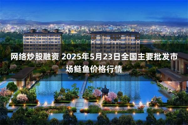 网络炒股融资 2025年5月23日全国主要批发市场鲢鱼价格行情