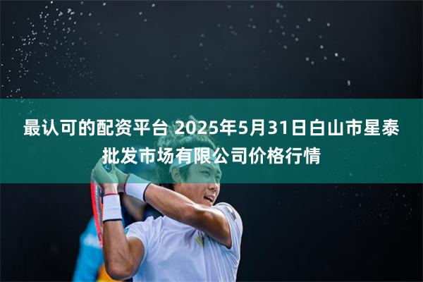 最认可的配资平台 2025年5月31日白山市星泰批发市场有限公司价格行情