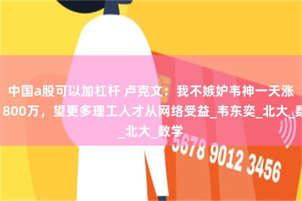 中国a股可以加杠杆 卢克文：我不嫉妒韦神一天涨粉1800万，望更多理工人才从网络受益_韦东奕_北大_数学