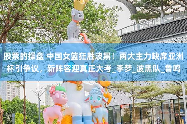 股票的操盘 中国女篮狂胜波黑！两大主力缺席亚洲杯引争议，新阵容迎真正大考_李梦_波黑队_鲁鸣