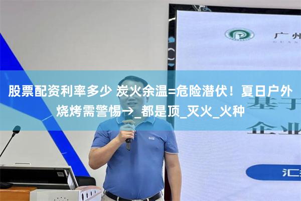 股票配资利率多少 炭火余温=危险潜伏！夏日户外烧烤需警惕→_都是顶_灭火_火种