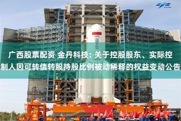 广西股票配资 金丹科技: 关于控股股东、实际控制人因可转债转股持股比例被动稀释的权益变动公告