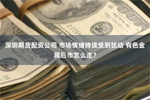 深圳期货配资公司 市场情绪持续受到扰动 有色金属后市怎么走？
