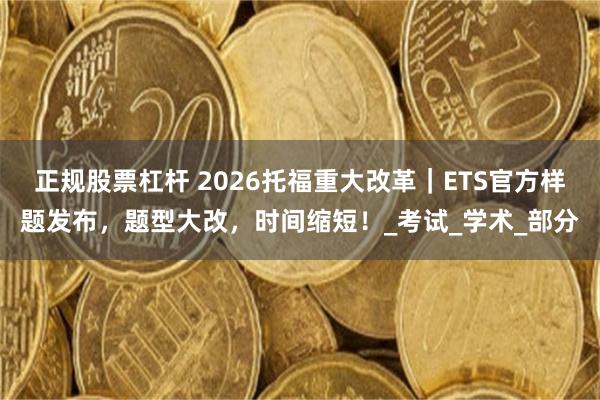 正规股票杠杆 2026托福重大改革｜ETS官方样题发布，题型大改，时间缩短！_考试_学术_部分