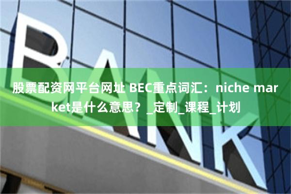 股票配资网平台网址 BEC重点词汇：niche market是什么意思？_定制_课程_计划