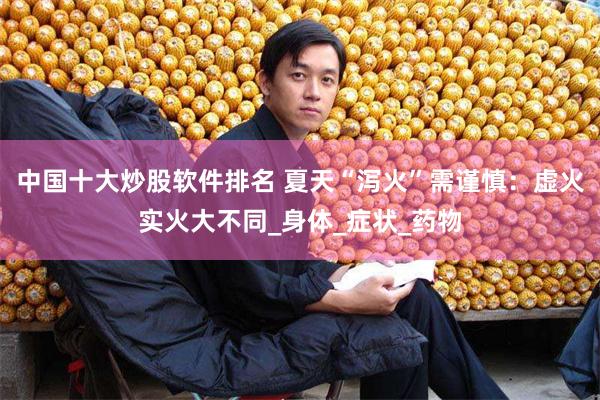 中国十大炒股软件排名 夏天“泻火”需谨慎：虚火实火大不同_身体_症状_药物