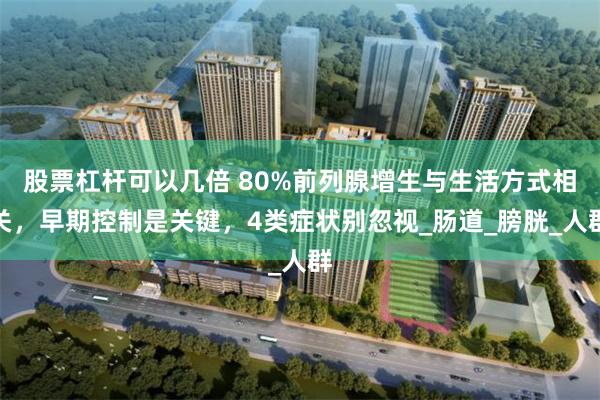 股票杠杆可以几倍 80%前列腺增生与生活方式相关，早期控制是关键，4类症状别忽视_肠道_膀胱_人群