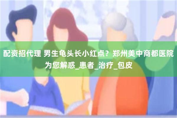 配资招代理 男生龟头长小红点？郑州美中商都医院为您解惑_患者_治疗_包皮