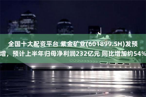全国十大配资平台 紫金矿业(601899.SH)发预增，预计上半年归母净利润232亿元 同比增加约54%