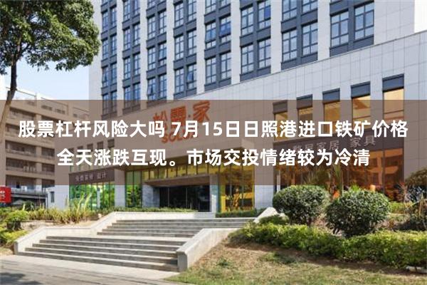 股票杠杆风险大吗 7月15日日照港进口铁矿价格全天涨跌互现。市场交投情绪较为冷清