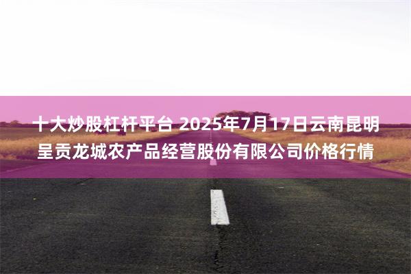 十大炒股杠杆平台 2025年7月17日云南昆明呈贡龙城农产品经营股份有限公司价格行情