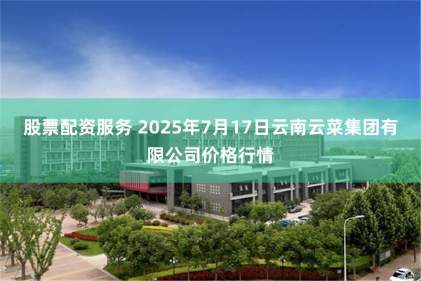 股票配资服务 2025年7月17日云南云菜集团有限公司价格行情