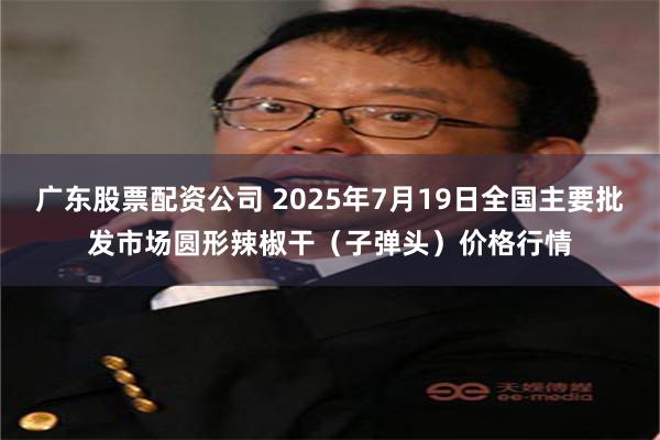 广东股票配资公司 2025年7月19日全国主要批发市场圆形辣椒干（子弹头）价格行情