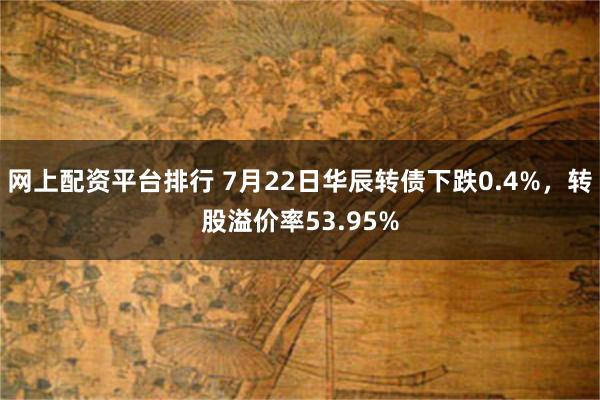 网上配资平台排行 7月22日华辰转债下跌0.4%，转股溢价率53.95%