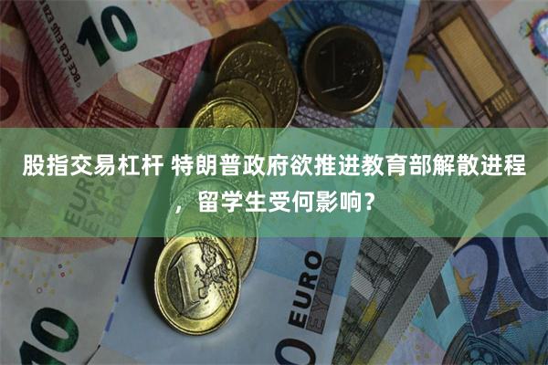 股指交易杠杆 特朗普政府欲推进教育部解散进程，留学生受何影响？