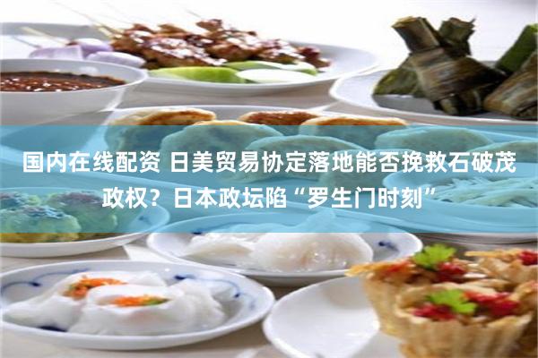国内在线配资 日美贸易协定落地能否挽救石破茂政权？日本政坛陷“罗生门时刻”