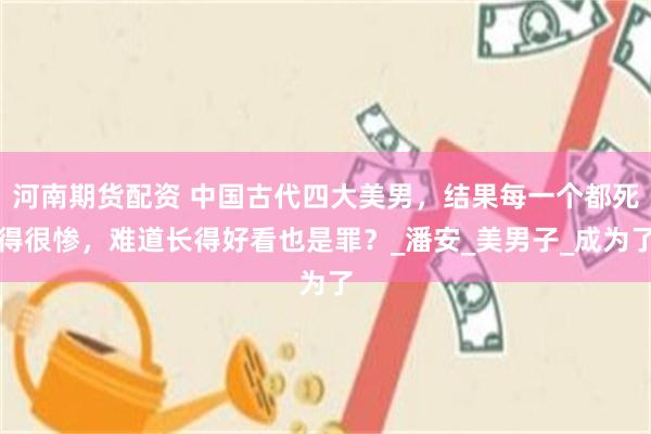 河南期货配资 中国古代四大美男，结果每一个都死得很惨，难道长得好看也是罪？_潘安_美男子_成为了