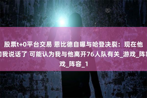 股票t+0平台交易 恩比德自曝与哈登决裂：现在他不和我说话了 可能认为我与他离开76人队有关_游戏_阵容_1