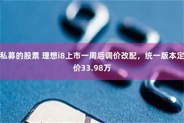 私募的股票 理想i8上市一周后调价改配，统一版本定价33.98万