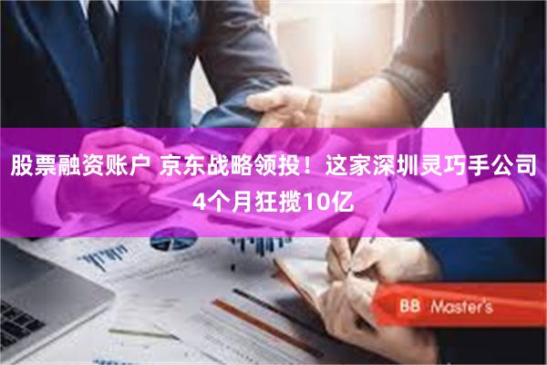 股票融资账户 京东战略领投！这家深圳灵巧手公司4个月狂揽10亿