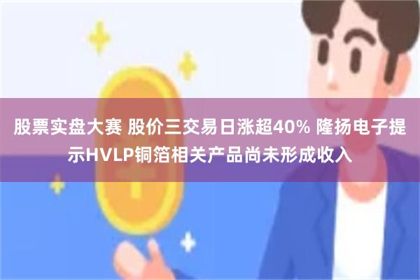 股票实盘大赛 股价三交易日涨超40% 隆扬电子提示HVLP铜箔相关产品尚未形成收入