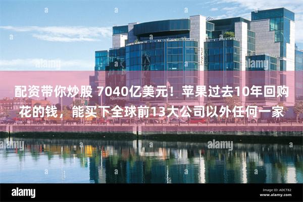 配资带你炒股 7040亿美元！苹果过去10年回购花的钱，能买下全球前13大公司以外任何一家