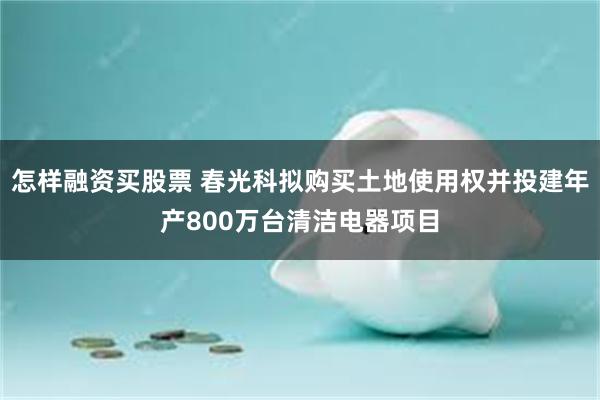 怎样融资买股票 春光科拟购买土地使用权并投建年产800万台清洁电器项目