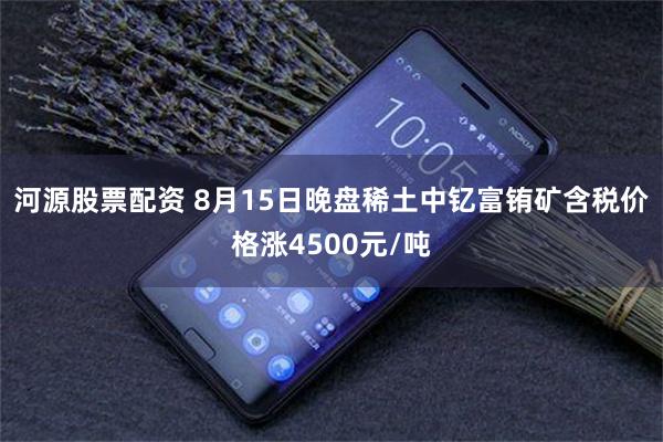 河源股票配资 8月15日晚盘稀土中钇富铕矿含税价格涨4500元/吨